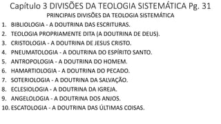 Capítulo 3 DIVISÕES DA TEOLOGIA SISTEMÁTICA Pg. 31
PRINCIPAIS DIVISÕES DA TEOLOGIA SISTEMÁTICA
1. BIBLIOLOGIA - A DOUTRINA DAS ESCRITURAS.
2. TEOLOGIA PROPRIAMENTE DITA (A DOUTRINA DE DEUS).
3. CRISTOLOGIA - A DOUTRINA DE JESUS CRISTO.
4. PNEUMATOLOGIA - A DOUTRINA DO ESPÍRITO SANTO.
5. ANTROPOLOGIA - A DOUTRINA DO HOMEM.
6. HAMARTIOLOGIA - A DOUTRINA DO PECADO.
7. SOTERIOLOGIA - A DOUTRINA DA SALVAÇÃO.
8. ECLESIOLOGIA - A DOUTRINA DA IGREJA.
9. ANGELOLOGIA - A DOUTRINA DOS ANJOS.
10. ESCATOLOGIA - A DOUTRINA DAS ÚLTIMAS COISAS.
 
