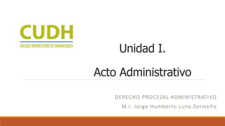 DERECHO PROCESAL ADMINISTRATIVO
M.I. Jorge Humberto Luna Zermeño
Unidad I.
Acto Administrativo
 