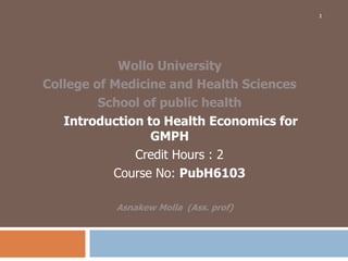 Wollo University
College of Medicine and Health Sciences
School of public health
Introduction to Health Economics for
GMPH
Credit Hours : 2
Course No: PubH6103
Asnakew Molla (Ass. prof)
1
 