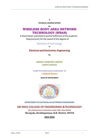WIRELESS BODY AREA TECHNOLOGY(WBAN)
Dept. of EEE SICET i
A
TECHNICAL SEMINAR REPORT
On
WIRELESS BODY AREA NETWORK
TECHNOLOGY (WBAN)
A Dissertation submitted in partial fulfilment of the academic
Requirements for the award of the degree of
Bachelor of Technology
In
Electrical and Electronics Engineering
By
AKKALI BABITHA REDDY
(20D41A0202)
Under the esteemed co-ordination of
J. Rakesh Sharan
HEAD OF DEPARTMENT
DEPARTMENT OF ELECTRICAL & ELECTRONICS ENGINEERING
SRI INDU COLLEGE OF ENGINEERING &TECHNOLOGY
(An Autonomous Institution under UGC, New Delhi)
Sheriguda, Ibrahimpatnam, R.R. District, 501510
2023-2024
 