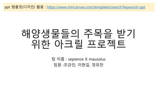 해양생물들의 주목을 받기
위한 아크릴 프로젝트
팀 이름 : sepience X mausolus
팀원 :조강인, 이현길, 정유찬
ppt 템플릿(디자인) 활용 : https://www.miricanvas.com/templates/search?keyword=ppt
 