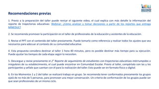 1. Previo a la preparación del taller puede revisar el siguiente video, el cual explica con más detalle la información del
reporte de trayectorias educativas: Webinar: ¿Cómo analizar y tomar decisiones a partir de los reportes que entrega
MINEDUC?
2. Se recomienda promover la participación en el taller de profesionales de la educación y asistentes de la educación.
3. Revise el PPT con el contenido del taller previamente. Puede tomarlo como referencia y realizar todos los ajustes que vea
necesarios para adecuar al contexto de su comunidad educativa.
4. Esta propuesta considera destinar al taller 1 hora 40 minutos, pero es posible destinar más tiempo para su ejecución.
Puede ajustar los tiempos de cada etapa según lo necesiten.
5. Descargue y revise previamente el 2° Reporte de seguimiento de estudiantes con trayectorias educativas interrumpidas o
irregulares de su establecimiento, el cual puede encontrar en Comunidad Escolar. Previo al taller, compártalo con las y los
participantes y señale que cuentan con él para la realización del taller. Esto puede ser en formato físico o digital.
6. En los Momentos 1 y 2 del taller se realizará trabajo en grupo. Se recomienda tener conformados previamente los grupos
ojalá de no más de 5 personas, para promover una mejor conversación. Un criterio de conformación de los grupos puede ser
que sean profesionales de un mismo ciclo.
Recomendaciones previas
 