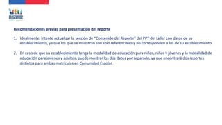 1. Idealmente, intente actualizar la sección de “Contenido del Reporte” del PPT del taller con datos de su
establecimiento, ya que los que se muestran son solo referenciales y no corresponden a los de su establecimiento.
2. En caso de que su establecimiento tenga la modalidad de educación para niños, niñas y jóvenes y la modalidad de
educación para jóvenes y adultos, puede mostrar los dos datos por separado, ya que encontrará dos reportes
distintos para ambas matrículas en Comunidad Escolar.
Recomendaciones previas para presentación del reporte
 