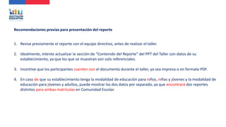 1. Revise previamente el reporte con el equipo directivo, antes de realizar el taller.
2. Idealmente, intente actualizar la sección de “Contenido del Reporte” del PPT del Taller con datos de su
establecimiento, ya que los que se muestran son solo referenciales.
3. Incentive que los participantes cuenten con el documento durante el taller, ya sea impreso o en formato PDF.
4. En caso de que su establecimiento tenga la modalidad de educación para niños, niñas y jóvenes y la modalidad de
educación para jóvenes y adultos, puede mostrar los dos datos por separado, ya que encontrará dos reportes
distintos para ambas matrículas en Comunidad Escolar.
Recomendaciones previas para presentación del reporte
 