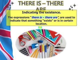 Indicating the existence.
The expressions “there is – there are”, are used to
indicate that something “exists” or is in certain
location.
 