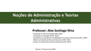Professor: Alex Santiago Nina
- Graduado em Administração (UNIP, 2018)
- Graduado em Geologia (UFPA, 2013)
- Especialista em Gestão de Contabilidade e Finanças Empresariais (FAEL, 2020)
- Mestre em Gestão de Recursos Naturais (UFPA, 2016)
- Doutor em Desenvolvimento Sustentável (UFPA, 2021)
Noções de Administração e Teorias
Administrativas
Maceió, 17 de junho de 2023
 