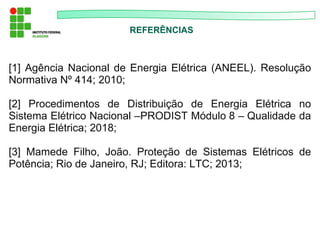 REFERÊNCIAS
[1] Agência Nacional de Energia Elétrica (ANEEL). Resolução
Normativa Nº 414; 2010;
[2] Procedimentos de Distribuição de Energia Elétrica no
Sistema Elétrico Nacional –PRODIST Módulo 8 – Qualidade da
Energia Elétrica; 2018;
[3] Mamede Filho, João. Proteção de Sistemas Elétricos de
Potência; Rio de Janeiro, RJ; Editora: LTC; 2013;
 