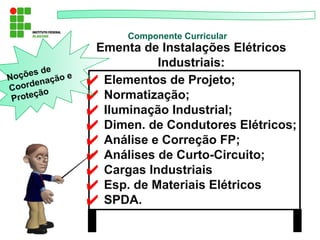 ✔ Elementos de Projeto;
✔ Normatização;
✔ Iluminação Industrial;
✔ Dimen. de Condutores Elétricos;
✔ Análise e Correção FP;
✔ Análises de Curto-Circuito;
✔ Cargas Industriais
✔ Esp. de Materiais Elétricos
✔ SPDA.
Componente Curricular
Ementa de Instalações Elétricos
Industriais:
Noções de
Coordenação e
Proteção
 