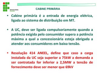CABINE PRIMÁRIA
• Cabine primária é a entrada de energia elétrica,
ligada ao sistema de distribuição em MT.
• A UC, deve ser ligada compulsoriamente quando a
potência exigida pelo consumidor supera a potência
máxima a qual a concessionária esteja obrigada a
atender aos consumidores em baixa tensão.
• Resolução 414 ANEEL, define que caso a carga
instalada da UC seja superior a 75kW a demanda a
ser contratada for inferior a 2,5MW a tensão de
fornecimento deve ser menor que 69kV
 