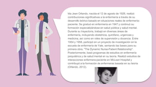 Ida Jean Orlando, nacida el 12 de agosto de 1926, realizó
contribuciones significativas a la enfermería a través de su
desarrollo teórico basado en situaciones reales de enfermería-
paciente. Se graduó en enfermería en 1947 y continuó su
formación especializándose en salud pública y salud mental.
Durante su trayectoria, trabajó en diversas áreas de
enfermería, incluyendo obstetricia, quirófano, urgencias y
medicina, así como en roles de supervisión y docencia. Entre
1954 y 1958, participó en un proyecto de investigación en la
escuela de enfermería de Yale, sentando las bases para su
primera obra, "The Dynamic Nurse-Patient Relationship".
Posteriormente, basó programas de estudios en enfermería
psiquiátrica y de salud mental en su teoría. Realizó estudios de
interacciones enfermera-paciente en McLean Hospital y
contribuyó a la formación de enfermeras basada en su teoría
(Orlando, 2012).
 