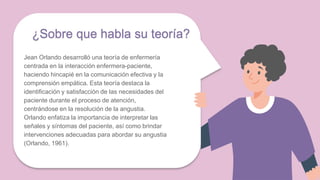 ¿Sobre que habla su teoría?
Jean Orlando desarrolló una teoría de enfermería
centrada en la interacción enfermera-paciente,
haciendo hincapié en la comunicación efectiva y la
comprensión empática. Esta teoría destaca la
identificación y satisfacción de las necesidades del
paciente durante el proceso de atención,
centrándose en la resolución de la angustia.
Orlando enfatiza la importancia de interpretar las
señales y síntomas del paciente, así como brindar
intervenciones adecuadas para abordar su angustia
(Orlando, 1961).
 