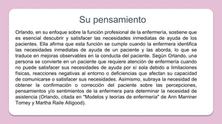 Su pensamiento
Orlando, en su enfoque sobre la función profesional de la enfermería, sostiene que
es esencial descubrir y satisfacer las necesidades inmediatas de ayuda de los
pacientes. Ella afirma que esta función se cumple cuando la enfermera identifica
las necesidades inmediatas de ayuda de un paciente y las aborda, lo que se
traduce en mejoras observables en la conducta del paciente. Según Orlando, una
persona se convierte en un paciente que requiere atención de enfermería cuando
no puede satisfacer sus necesidades de ayuda por sí sola debido a limitaciones
físicas, reacciones negativas al entorno o deficiencias que afectan su capacidad
de comunicarse o satisfacer sus necesidades. Asimismo, subraya la necesidad de
obtener la confirmación o corrección del paciente sobre las percepciones,
pensamientos y/o sentimientos de la enfermera para determinar la necesidad de
asistencia (Orlando, citada en "Modelos y teorías de enfermería" de Ann Marriner
Tomey y Martha Raile Alligood).
 