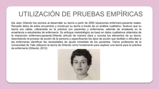 UTILIZACIÓN DE PRUEBAS EMPÌRICAS
Ida Jean Orlando fue pionera al desarrollar su teoría a partir de 2000 situaciones enfermero-paciente reales.
Recopiló datos de estos encuentros y construyó su teoría a través de un análisis cualitativo. Sostuvo que su
teoría era válida, utilizándola en la práctica con pacientes y enfermeras, además de emplearla en la
enseñanza a estudiantes de enfermería. Su enfoque metodológico se basó en datos cualitativos obtenidos de
la interacción enfermero-paciente.Orlando articuló de manera clara y concisa los elementos de su teoría,
describiendo el proceso de acción de la persona y especificando los tipos de acción que facilitan o dificultan a
las enfermeras identificar las necesidades de ayuda inmediata de los pacientes. Varios profesores de la
Universidad de Yale utilizaron la teoría de Orlando como fundamento para explicar una teoría para la práctica
de enfermería (Orlando, 2012).
 