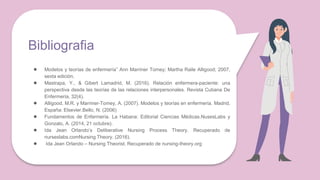 Bibliografia
● Modelos y teorías de enfermería” Ann Marriner Tomey; Martha Raile Alligood; 2007,
sexta edición.
● Mastrapa, Y., & Gibert Lamadrid, M. (2016). Relación enfermera-paciente: una
perspectiva desde las teorías de las relaciones interpersonales. Revista Cubana De
Enfermería, 32(4).
● Alligood, M.R. y Marriner-Tomey, A. (2007). Modelos y teorías en enfermería. Madrid,
España: Elsevier.Bello, N. (2006)
● Fundamentos de Enfermería. La Habana: Editorial Ciencias Médicas.NusesLabs y
Gonzalo, A. (2014, 21 octubre).
● Ida Jean Orlando’s Deliberative Nursing Process Theory. Recuperado de
nurseslabs.comNursing Theory. (2016).
● Ida Jean Orlando – Nursing Theorist. Recuperado de nursing-theory.org
 