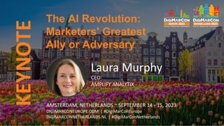 KEYNOTE
Laura Murphy
CEO
AMPLIFY ANALYTIX
The AI Revolution:
Marketers' Greatest
Ally or Adversary
AMSTERDAM, NETHERLANDS ~ SEPTEMBER 14 - 15, 2023
DIGIMARCONEUROPE.COM | #DigiMarConEurope
DIGIMARCONNETHERLANDS.NL | #DigiMarConNetherlands
 