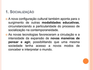 1. SOCIALIZAÇÃO
 A nova configuração cultural também aponta para o
surgimento de outras modalidades educativas,
circunstanciando a particularidade do processo de
socialização na contemporaneidade.
 As novas tecnologias favoreceram a circulação e a
intensidade da expansão de novas maneiras de
pensar e agir, possibilitando que uma mesma
sociedade tenha acesso a novos modos de
conceber e interpretar o mundo.
 