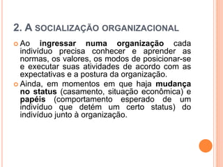 2. A SOCIALIZAÇÃO ORGANIZACIONAL
 Ao ingressar numa organização cada
indivíduo precisa conhecer e aprender as
normas, os valores, os modos de posicionar-se
e executar suas atividades de acordo com as
expectativas e a postura da organização.
 Ainda, em momentos em que haja mudança
no status (casamento, situação econômica) e
papéis (comportamento esperado de um
indivíduo que detém um certo status) do
indivíduo junto à organização.
 