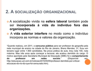 2. A SOCIALIZAÇÃO ORGANIZACIONAL
 A socialização vivida na esfera laboral também pode
ser incorporada à vida do indivíduo fora das
organizações.
 A vida exterior interfere no modo como o indivíduo
incorpora as normas e valores da organização.
“Quando realizou, em 2011, o concurso público para ser professor de geografia pela
rede municipal de ensino na cidade do Rio de Janeiro, Breno Mendes, 31, ficou em
terceiro lugar entre 1.900 candidatos. Na prova prática de aula, tirou nota 100, nota
máxima. Mas três anos após começar a lecionar, ele acabou demitido do cargo. O
motivo apontado pela Secretaria Municipal de Educação (SME) foi o comportamento
do professor em redes sociais.” (Disponível em:
http://educacao.uol.com.br/noticias/2015/05/05/professor-demitido-por-criticar-
educacao-do-rio-diz-que-foi-censurado.htm).
 