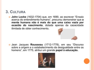3. CULTURA
 John Locke (1632-1704) que, em 1690, ao escrever “Ensaio
acerca do entendimento humano”, procurou demonstrar que a
mente humana não é mais do que uma caixa vazia por
ocasião do nascimento, dotada apenas da capacidade
ilimitada de obter conhecimento.
 Jean Jacques Rousseau (1712-1778), em seu “Discurso
sobre a origem e o estabelecimento da desigualdade entre os
homens”, em 1775, atribui um grande papel à educação.
 