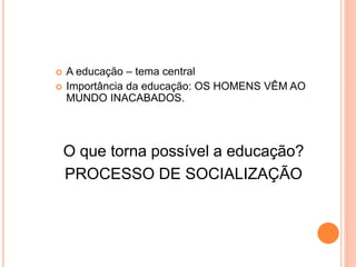  A educação – tema central
 Importância da educação: OS HOMENS VÊM AO
MUNDO INACABADOS.
O que torna possível a educação?
PROCESSO DE SOCIALIZAÇÃO
 