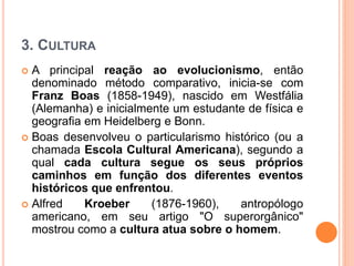 3. CULTURA
 A principal reação ao evolucionismo, então
denominado método comparativo, inicia-se com
Franz Boas (1858-1949), nascido em Westfália
(Alemanha) e inicialmente um estudante de física e
geografia em Heidelberg e Bonn.
 Boas desenvolveu o particularismo histórico (ou a
chamada Escola Cultural Americana), segundo a
qual cada cultura segue os seus próprios
caminhos em função dos diferentes eventos
históricos que enfrentou.
 Alfred Kroeber (1876-1960), antropólogo
americano, em seu artigo "O superorgânico"
mostrou como a cultura atua sobre o homem.
 