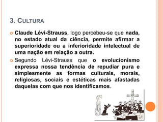3. CULTURA
 Claude Lévi-Strauss, logo percebeu-se que nada,
no estado atual da ciência, permite afirmar a
superioridade ou a inferioridade intelectual de
uma nação em relação a outra.
 Segundo Lévi-Strauss que o evolucionismo
expressa nossa tendência de repudiar pura e
simplesmente as formas culturais, morais,
religiosas, sociais e estéticas mais afastadas
daquelas com que nos identificamos.
 