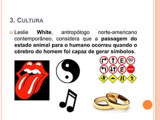 3. CULTURA
 Leslie White, antropólogo norte-americano
contemporâneo, considera que a passagem do
estado animal para o humano ocorreu quando o
cérebro do homem foi capaz de gerar símbolos.
 
