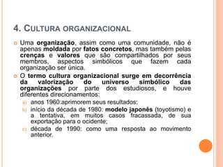 4. CULTURA ORGANIZACIONAL
 Uma organização, assim como uma comunidade, não é
apenas moldada por fatos concretos, mas também pelas
crenças e valores que são compartilhados por seus
membros, aspectos simbólicos que fazem cada
organização ser única.
 O termo cultura organizacional surge em decorrência
da valorização do universo simbólico das
organizações por parte dos estudiosos, e houve
diferentes direcionamentos:
a) anos 1960:aprimorem seus resultados;
b) início da década de 1980: modelo japonês (toyotismo) e
a tentativa, em muitos casos fracassada, de sua
exportação para o ocidente;
c) década de 1990: como uma resposta ao movimento
anterior.
 
