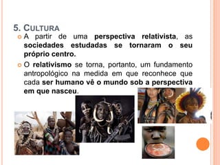 5. CULTURA
 A partir de uma perspectiva relativista, as
sociedades estudadas se tornaram o seu
próprio centro.
 O relativismo se torna, portanto, um fundamento
antropológico na medida em que reconhece que
cada ser humano vê o mundo sob a perspectiva
em que nasceu.
 