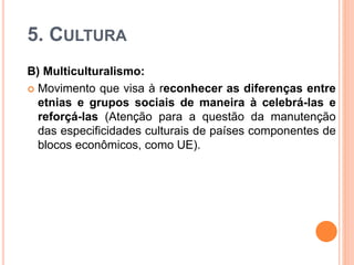 5. CULTURA
B) Multiculturalismo:
 Movimento que visa à reconhecer as diferenças entre
etnias e grupos sociais de maneira à celebrá-las e
reforçá-las (Atenção para a questão da manutenção
das especificidades culturais de países componentes de
blocos econômicos, como UE).
 