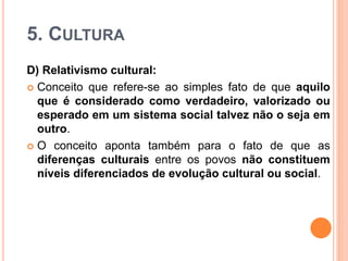 5. CULTURA
D) Relativismo cultural:
 Conceito que refere-se ao simples fato de que aquilo
que é considerado como verdadeiro, valorizado ou
esperado em um sistema social talvez não o seja em
outro.
 O conceito aponta também para o fato de que as
diferenças culturais entre os povos não constituem
níveis diferenciados de evolução cultural ou social.
 