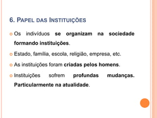 6. PAPEL DAS INSTITUIÇÕES
 Os indivíduos se organizam na sociedade
formando instituições.
 Estado, família, escola, religião, empresa, etc.
 As instituições foram criadas pelos homens.
 Instituições sofrem profundas mudanças.
Particularmente na atualidade.
 