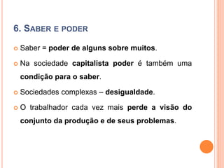 6. SABER E PODER
 Saber = poder de alguns sobre muitos.
 Na sociedade capitalista poder é também uma
condição para o saber.
 Sociedades complexas – desigualdade.
 O trabalhador cada vez mais perde a visão do
conjunto da produção e de seus problemas.
 