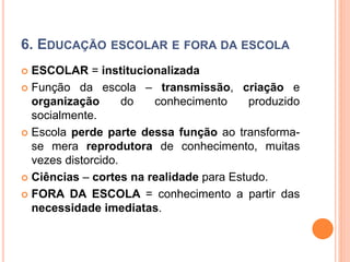 6. EDUCAÇÃO ESCOLAR E FORA DA ESCOLA
 ESCOLAR = institucionalizada
 Função da escola – transmissão, criação e
organização do conhecimento produzido
socialmente.
 Escola perde parte dessa função ao transforma-
se mera reprodutora de conhecimento, muitas
vezes distorcido.
 Ciências – cortes na realidade para Estudo.
 FORA DA ESCOLA = conhecimento a partir das
necessidade imediatas.
 