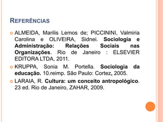 REFERÊNCIAS
 ALMEIDA, Marilis Lemos de; PICCININI, Valmiria
Carolina e OLIVEIRA, Sidnei. Sociologia e
Administração: Relações Sociais nas
Organizações. Rio de Janeiro : ELSEVIER
EDITORA LTDA, 2011.
 KRUPPA, Sonia M. Portella. Sociologia da
educação. 10.reimp. São Paulo: Cortez, 2005.
 LARAIA, R. Cultura: um conceito antropológico.
23 ed. Rio de Janeiro, ZAHAR, 2009.
 