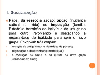 1. SOCIALIZAÇÃO
 Papel da ressocialização: opção (mudança
radical na vida) ou imposição (família,
Estado):a transição do indivíduo de um grupo
para outro, reforçando e destacando a
necessidade de lealdade para com o novo
grupo. Envolvem três etapas:
1. negação do antigo status e identidade da pessoa;
2. degradação e desorientação (morte ritual);
3. e aceitação do status e da cultura do novo grupo
(renascimento ritual).
 