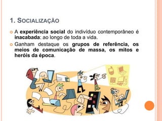 1. SOCIALIZAÇÃO
 A experiência social do indivíduo contemporâneo é
inacabada: ao longo de toda a vida.
 Ganham destaque os grupos de referência, os
meios de comunicação de massa, os mitos e
heróis da época.
 