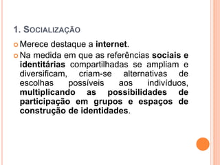 1. SOCIALIZAÇÃO
 Merece destaque a internet.
 Na medida em que as referências sociais e
identitárias compartilhadas se ampliam e
diversificam, criam-se alternativas de
escolhas possíveis aos indivíduos,
multiplicando as possibilidades de
participação em grupos e espaços de
construção de identidades.
 