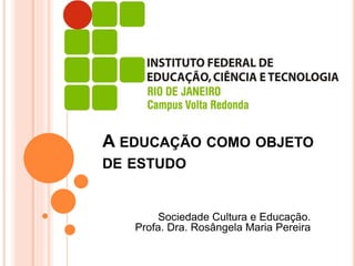 Sociedade Cultura e Educação.
Profa. Dra. Rosângela Maria Pereira
A EDUCAÇÃO COMO OBJETO
DE ESTUDO
 