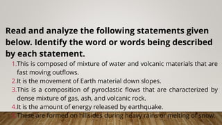 Read and analyze the following statements given
below. Identify the word or words being described
by each statement.
1.This is composed of mixture of water and volcanic materials that are
fast moving outflows.
2.It is the movement of Earth material down slopes.
3.This is a composition of pyroclastic flows that are characterized by
dense mixture of gas, ash, and volcanic rock.
4.It is the amount of energy released by earthquake.
5.These are formed on hillsides during heavy rains or melting of snow.
 