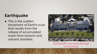 Earthquake
● This is the sudden
movement of Earth’s crust
that results from the
release of accumulated
strain from tectonic and
volcanic activities.
Earthquakes can cause damage
to structures.
 