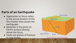 Parts of an Earthquake
● Hypocenter or focus refers
to the actual location of the
first motion that causes the
earthquake
● Epicenter is the point on
Earth’s surface directly
above the focus.
● Faults are planes of fracture
in rock bodies. Parts of an earthquake
 