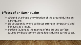 Effects of an Earthquake
● Ground shaking is the vibration of the ground during an
earthquake.
● Liquefaction is where soil loses strength temporarily and
behaves as a liquid.
● Surface faulting is the tearing of the ground surface
caused by displacement along faults during earthquakes.
 