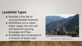 Landslide Types
● Rockfall is the fall of
unconsolidated material.
● Earthflows occur when
water seeps into the soil
and bedrock causing
breakage and flow.
● Mudflows are composed of
a mixture of water and
volcanic materials.
Rockfall in Afghanistan
 
