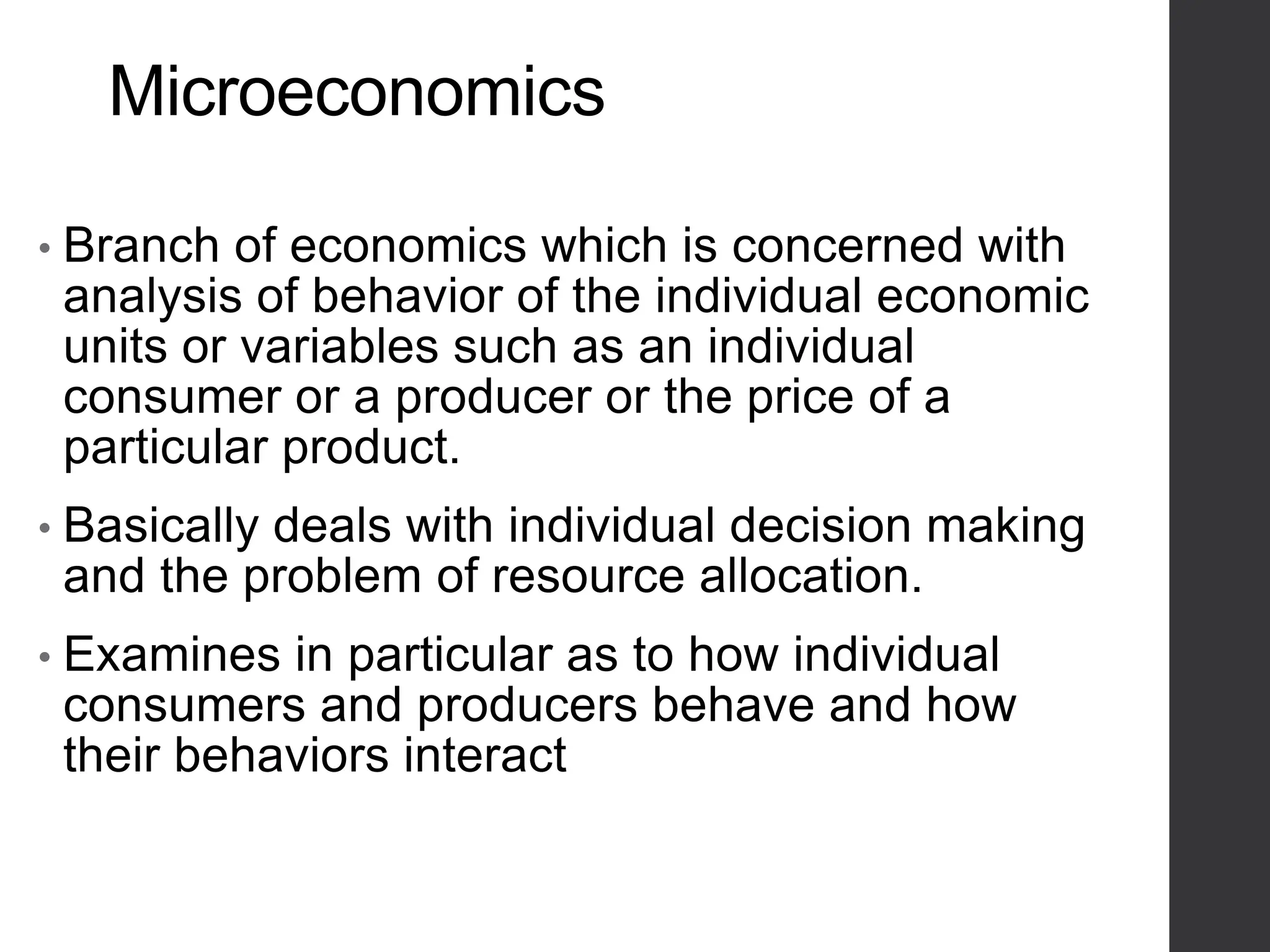 Microeconomics
• Branch of economics which is concerned with
analysis of behavior of the individual economic
units or variables such as an individual
consumer or a producer or the price of a
particular product.
• Basically deals with individual decision making
and the problem of resource allocation.
• Examines in particular as to how individual
consumers and producers behave and how
their behaviors interact
 