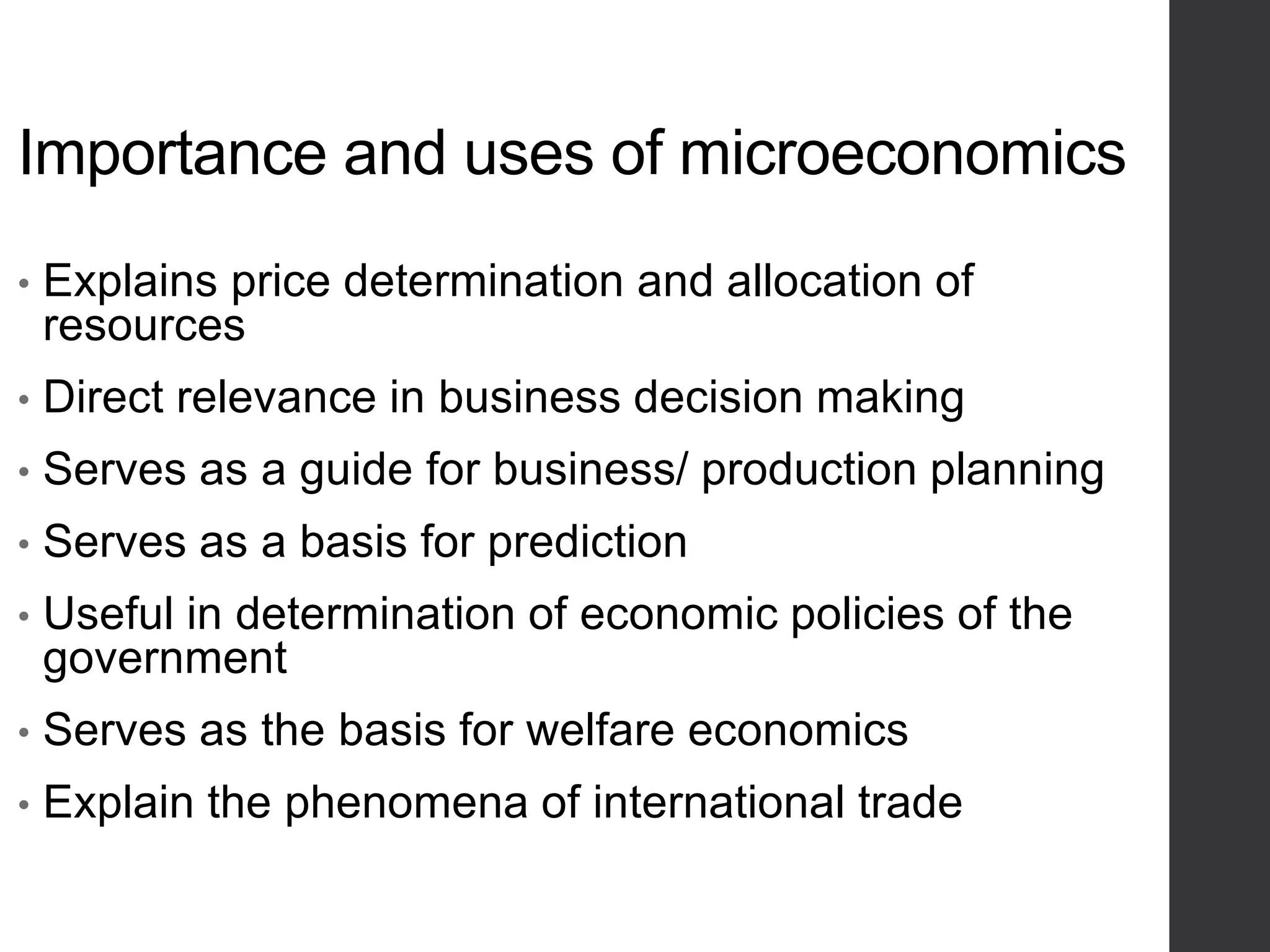 Importance and uses of microeconomics
• Explains price determination and allocation of
resources
• Direct relevance in business decision making
• Serves as a guide for business/ production planning
• Serves as a basis for prediction
• Useful in determination of economic policies of the
government
• Serves as the basis for welfare economics
• Explain the phenomena of international trade
 