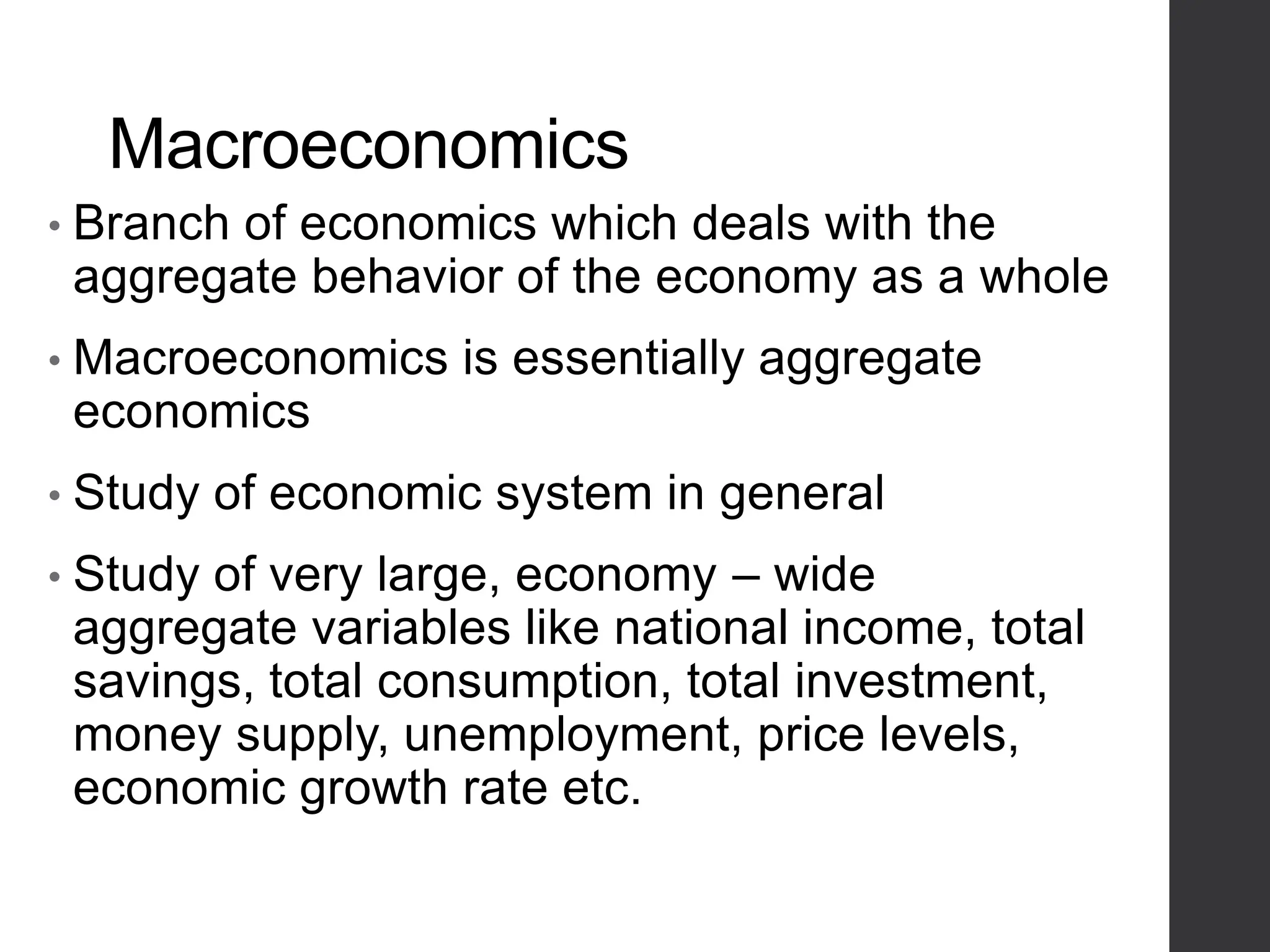 Macroeconomics
• Branch of economics which deals with the
aggregate behavior of the economy as a whole
• Macroeconomics is essentially aggregate
economics
• Study of economic system in general
• Study of very large, economy – wide
aggregate variables like national income, total
savings, total consumption, total investment,
money supply, unemployment, price levels,
economic growth rate etc.
 