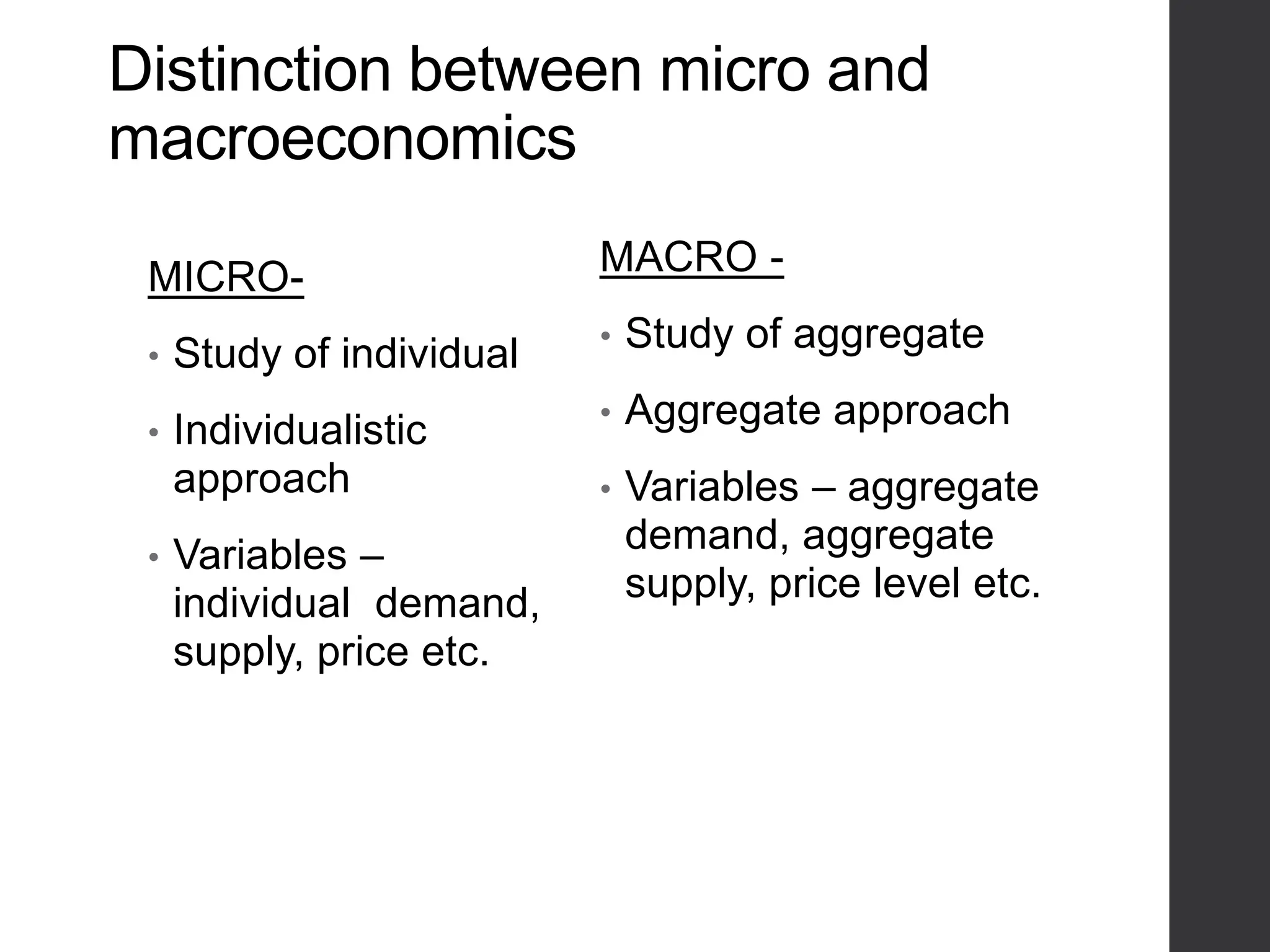 Distinction between micro and
macroeconomics
MICRO-
• Study of individual
• Individualistic
approach
• Variables –
individual demand,
supply, price etc.
MACRO -
• Study of aggregate
• Aggregate approach
• Variables – aggregate
demand, aggregate
supply, price level etc.
 