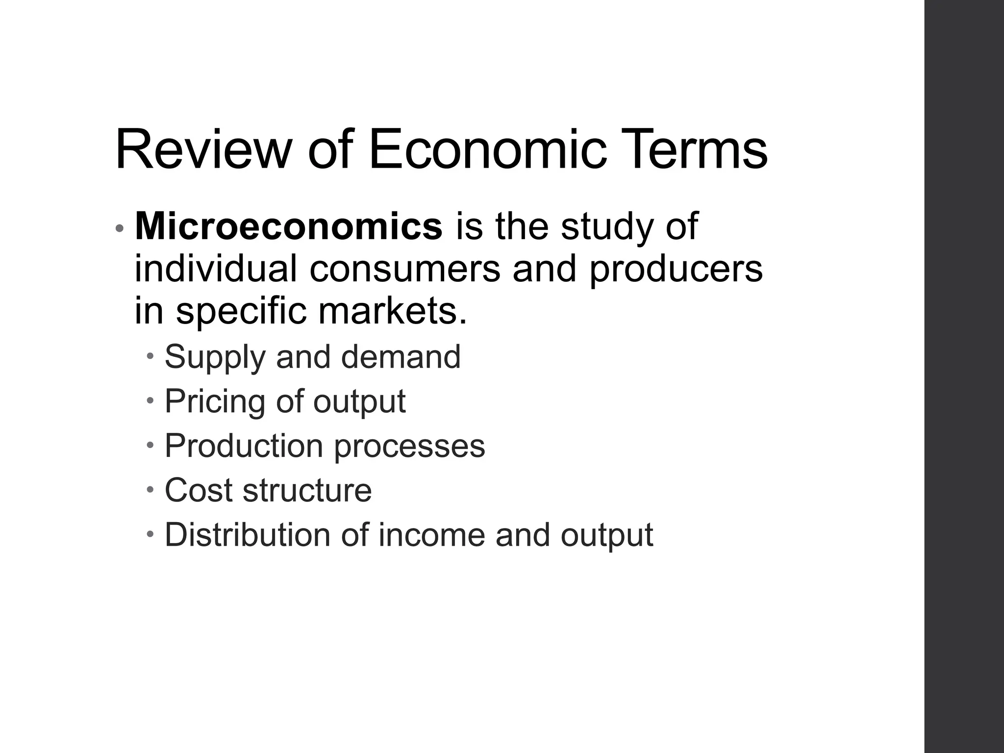 Review of Economic Terms
• Microeconomics is the study of
individual consumers and producers
in specific markets.
 Supply and demand
 Pricing of output
 Production processes
 Cost structure
 Distribution of income and output
 