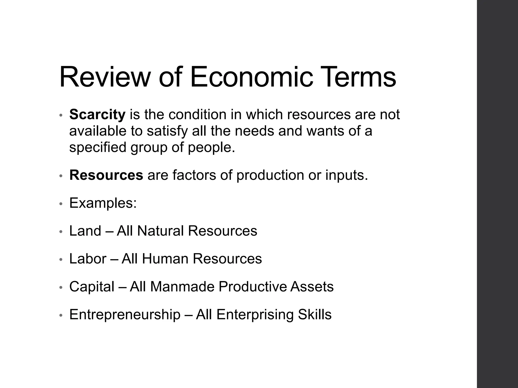 Review of Economic Terms
• Scarcity is the condition in which resources are not
available to satisfy all the needs and wants of a
specified group of people.
• Resources are factors of production or inputs.
• Examples:
• Land – All Natural Resources
• Labor – All Human Resources
• Capital – All Manmade Productive Assets
• Entrepreneurship – All Enterprising Skills
 